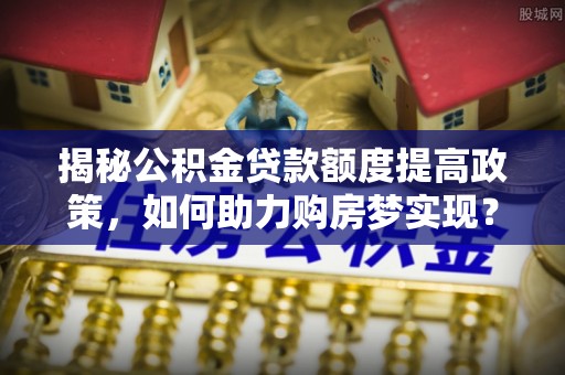 唐山揭秘公积金贷款额度提高政策，如何助力购房梦实现？