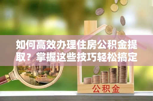 唐山如何高效办理住房公积金提取？掌握这些技巧轻松搞定