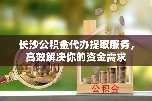 唐山长沙公积金代办提取服务，高效解决你的资金需求