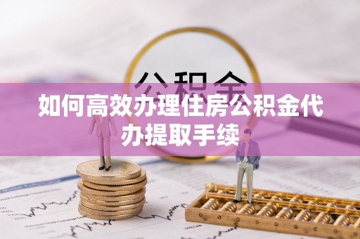 唐山如何高效办理住房公积金代办提取手续