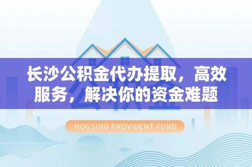 唐山长沙公积金代办提取，高效服务，解决你的资金难题