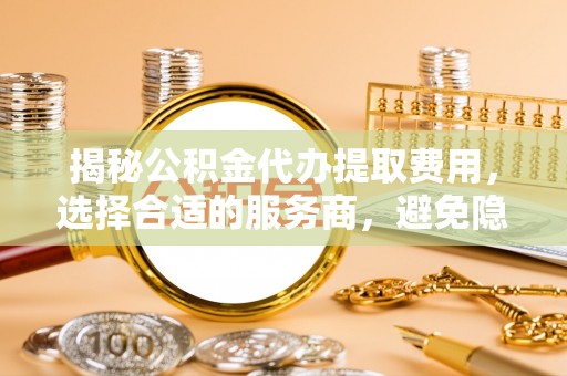 唐山揭秘公积金代办提取费用，选择合适的服务商，避免隐性收费