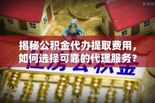唐山揭秘公积金代办提取费用，如何选择可靠的代理服务？