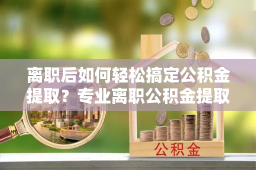 唐山离职后如何轻松搞定公积金提取？专业离职公积金提取代办服务助你一臂之力
